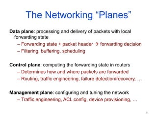 The Networking “Planes”
Data plane: processing and delivery of packets with local
forwarding state
– Forwarding state + packet header  forwarding decision
– Filtering, buffering, scheduling
Control plane: computing the forwarding state in routers
– Determines how and where packets are forwarded
– Routing, traffic engineering, failure detection/recovery, …
Management plane: configuring and tuning the network
– Traffic engineering, ACL config, device provisioning, …
8
 