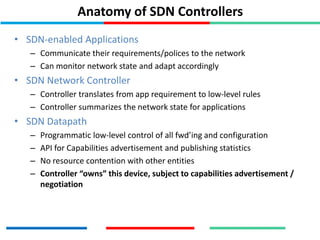 Anatomy of SDN Controllers
• SDN-enabled Applications
– Communicate their requirements/polices to the network
– Can monitor network state and adapt accordingly
• SDN Network Controller
– Controller translates from app requirement to low-level rules
– Controller summarizes the network state for applications
• SDN Datapath
– Programmatic low-level control of all fwd’ing and configuration
– API for Capabilities advertisement and publishing statistics
– No resource contention with other entities
– Controller “owns” this device, subject to capabilities advertisement /
negotiation
 