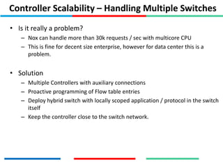 Controller Scalability – Handling Multiple Switches
• Is it really a problem?
– Nox can handle more than 30k requests / sec with multicore CPU
– This is fine for decent size enterprise, however for data center this is a
problem.
• Solution
– Multiple Controllers with auxiliary connections
– Proactive programming of Flow table entries
– Deploy hybrid switch with locally scoped application / protocol in the switch
itself
– Keep the controller close to the switch network.
 