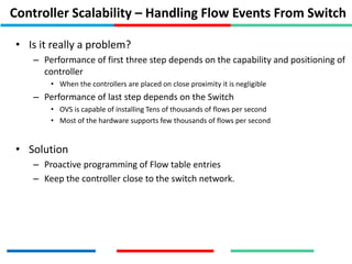 Controller Scalability – Handling Flow Events From Switch
• Is it really a problem?
– Performance of first three step depends on the capability and positioning of
controller
• When the controllers are placed on close proximity it is negligible
– Performance of last step depends on the Switch
• OVS is capable of installing Tens of thousands of flows per second
• Most of the hardware supports few thousands of flows per second
• Solution
– Proactive programming of Flow table entries
– Keep the controller close to the switch network.
 