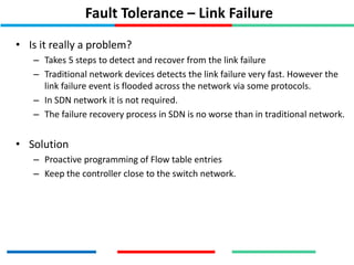 Fault Tolerance – Link Failure
• Is it really a problem?
– Takes 5 steps to detect and recover from the link failure
– Traditional network devices detects the link failure very fast. However the
link failure event is flooded across the network via some protocols.
– In SDN network it is not required.
– The failure recovery process in SDN is no worse than in traditional network.
• Solution
– Proactive programming of Flow table entries
– Keep the controller close to the switch network.
 