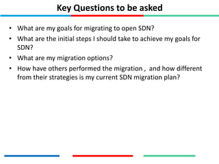 Key Questions to be asked
• What are my goals for migrating to open SDN?
• What are the initial steps I should take to achieve my goals for
SDN?
• What are my migration options?
• How have others performed the migration , and how different
from their strategies is my current SDN migration plan?
 