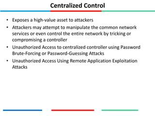 Centralized Control
• Exposes a high-value asset to attackers
• Attackers may attempt to manipulate the common network
services or even control the entire network by tricking or
compromising a controller
• Unauthorized Access to centralized controller using Password
Brute-Forcing or Password-Guessing Attacks
• Unauthorized Access Using Remote Application Exploitation
Attacks
 
