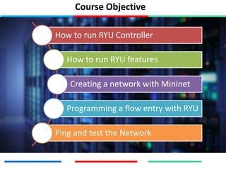 Course Objective
How to run RYU Controller
How to run RYU features
Creating a network with Mininet
Programming a flow entry with RYU
Ping and test the Network
 