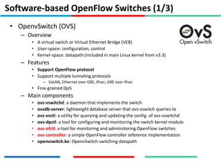 Software-based OpenFlow Switches (1/3)
• OpenvSwitch (OVS)
– Overview
• A virtual switch or Virtual Ethernet Bridge (VEB)
• User-space: configuration, control
• Kernel-space: datapath (included in main Linux kernel from v3.3)
– Features
• Support OpenFlow protocol
• Support multiple tunneling protocols
– VxLAN, Ethernet over GRE, IPsec, GRE over IPsec
• Fine-grained QoS
– Main components
• ovs-vswitchd: a daemon that implements the switch
• ovsdb-server: lightweight database server that ovs-vswitch queries to
• ovs-vsctl: a utility for querying and updating the config. of ovs-vswitchd
• ovs-dpctl: a tool for configuring and monitoring the switch kernel module
• ovs-ofctl: a tool for monitoring and administering OpenFlow switches
• ovs-controller: a simple OpenFlow controller reference implementation
• openvswitch.ko: OpenvSwitch switching datapath
 