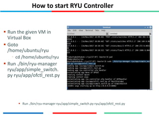 How to start RYU Controller
 Run the given VM in
Virtual Box
 Goto
/home/ubuntu/ryu
 cd /home/ubuntu/ryu
 Run ./bin/ryu-manager
ryu/app/simple_switch.
py ryu/app/ofctl_rest.py
 Run ./bin/ryu-manager ryu/app/simple_switch.py ryu/app/ofctl_rest.py
 