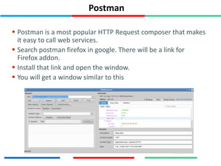 Postman
 Postman is a most popular HTTP Request composer that makes
it easy to call web services.
 Search postman firefox in google. There will be a link for
Firefox addon.
 Install that link and open the window.
 You will get a window similar to this
 
