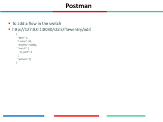 Postman
 To add a flow in the switch
 http://127.0.0.1:8080/stats/flowentry/add
{
"dpid": 1,
"cookie": 42,
"priority": 45000,
"match": {
"in_port": 3
},
"actions": []
}
 