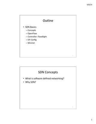 9/8/14	
  
1	
  
Outline	
  
•  SDN	
  Basics	
  
– Concepts	
  
– OpenFlow	
  
– Controller:	
  Floodlight	
  
– OF-­‐Conﬁg	
  
– Mininet	
  
1	
  
SDN	
  Concepts	
  
•  What	
  is	
  soCware	
  deﬁned	
  networking?	
  
•  Why	
  SDN?	
  
2	
  
 