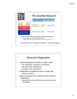 9/8/14	
  
11	
  
Million	
  of	
  lines	
  
of	
  source	
  code	
  
5400	
  RFCs	
   Barrier	
  to	
  entry	
  
Billions	
  of	
  gates	
   Bloated	
   Power	
  Hungry	
  
Many	
  complex	
  funcVons	
  baked	
  into	
  the	
  infrastructure	
  
OSPF,	
  BGP,	
  mul,cast,	
  diﬀeren,ated	
  services,	
  
Traﬃc	
  Engineering,	
  NAT,	
  ﬁrewalls,	
  MPLS,	
  redundant	
  layers,	
  …	
  
An	
  industry	
  with	
  a	
  “mainframe-­‐mentality”,	
  reluctant	
  to	
  change	
  
	
   	
   	
  The	
  Ossiﬁed	
  Network	
  
Specialized	
  Packet	
  
Forwarding	
  Hardware	
  
OperaVng	
  
System	
  
Feature	
   Feature	
  
RouVng,	
  management,	
  mobility	
  management,	
  	
  
access	
  control,	
  VPNs,	
  …	
  
21	
  21	
  
Research	
  StagnaVon	
  
•  Lots	
  of	
  deployed	
  innovaVon	
  in	
  other	
  areas	
  
–  OS:	
  ﬁlesystems,	
  schedulers,	
  virtualizaVon	
  
–  DS:	
  DHTs,	
  CDNs,	
  MapReduce	
  
–  Compilers:	
  JITs,	
  vectorizaVon	
  	
  
•  Networks	
  are	
  largely	
  the	
  same	
  as	
  years	
  ago	
  
–  Ethernet,	
  IP,	
  WiFi	
  
•  Rate	
  of	
  change	
  of	
  the	
  network	
  seems	
  slower	
  in	
  
comparison	
  
–  Need	
  be_er	
  tools	
  and	
  abstracVons	
  to	
  demonstrate	
  
and	
  deploy	
  
22	
  
 