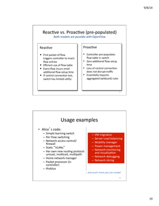 9/8/14	
  
19	
  
ReacVve	
  vs.	
  ProacVve	
  (pre-­‐populated)	
  
Both	
  models	
  are	
  possible	
  with	
  OpenFlow	
  
ReacVve	
  
•  First	
  packet	
  of	
  ﬂow	
  
triggers	
  controller	
  to	
  insert	
  
ﬂow	
  entries	
  
•  Eﬃcient	
  use	
  of	
  ﬂow	
  table	
  
•  Every	
  ﬂow	
  incurs	
  small	
  
addiVonal	
  ﬂow	
  setup	
  Vme	
  
•  If	
  control	
  connecVon	
  lost,	
  
switch	
  has	
  limited	
  uVlity	
  
ProacVve	
  
•  Controller	
  pre-­‐populates	
  
ﬂow	
  table	
  in	
  switch	
  
•  Zero	
  addiVonal	
  ﬂow	
  setup	
  
Vme	
  
•  Loss	
  of	
  control	
  connecVon	
  
does	
  not	
  disrupt	
  traﬃc	
  
•  EssenVally	
  requires	
  
aggregated	
  (wildcard)	
  rules	
  
37	
  
Usage	
  examples	
  
•  Alice’s	
  code:	
  
–  Simple	
  learning	
  switch	
  	
  
–  Per	
  Flow	
  switching	
  
–  Network	
  access	
  control/
ﬁrewall	
  
–  StaVc	
  “VLANs”	
  
–  Her	
  own	
  new	
  rouVng	
  protocol:	
  	
  
unicast,	
  mulVcast,	
  mulVpath	
  
–  Home	
  network	
  manager	
  
–  Packet	
  processor	
  (in	
  
controller)	
  
–  IPvAlice	
  
–  VM	
  migraVon	
  
–  Server	
  Load	
  balancing	
  
–  Mobility	
  manager	
  
–  Power	
  management	
  
–  Network	
  monitoring	
  
and	
  visualizaVon	
  
–  Network	
  debugging	
  
–  Network	
  slicing	
  
…	
  and	
  much	
  more	
  you	
  can	
  create!	
  
38	
  
 