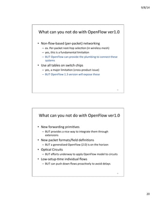 9/8/14	
  
20	
  
What	
  can	
  you	
  not	
  do	
  with	
  OpenFlow	
  ver1.0	
  
•  Non-­‐ﬂow-­‐based	
  (per-­‐packet)	
  networking	
  
–  ex.	
  Per-­‐packet	
  next-­‐hop	
  selecVon	
  (in	
  wireless	
  mesh)	
  
–  yes,	
  this	
  is	
  a	
  fundamental	
  limitaVon	
  
–  BUT	
  OpenFlow	
  can	
  provide	
  the	
  plumbing	
  to	
  connect	
  these	
  
systems	
  
•  Use	
  all	
  tables	
  on	
  switch	
  chips	
  
–  yes,	
  a	
  major	
  limitaVon	
  (cross-­‐product	
  issue)	
  
–  BUT	
  OpenFlow	
  1.3	
  version	
  will	
  expose	
  these	
  
39	
  
What	
  can	
  you	
  not	
  do	
  with	
  OpenFlow	
  ver1.0	
  
•  New	
  forwarding	
  primiVves	
  
–  BUT	
  provides	
  a	
  nice	
  way	
  to	
  integrate	
  them	
  through	
  
extensions	
  
•  New	
  packet	
  formats/ﬁeld	
  deﬁniVons	
  	
  
–  BUT	
  a	
  generalized	
  OpenFlow	
  (2.0)	
  is	
  on	
  the	
  horizon	
  
•  OpVcal	
  Circuits	
  
–  BUT	
  eﬀorts	
  underway	
  to	
  apply	
  OpenFlow	
  model	
  to	
  circuits	
  
•  Low-­‐setup-­‐Vme	
  individual	
  ﬂows	
  
–  BUT	
  can	
  push	
  down	
  ﬂows	
  proacVvely	
  to	
  avoid	
  delays	
  
40	
  
 