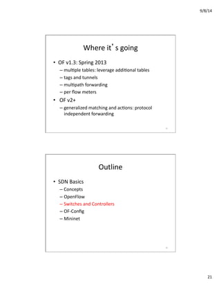 9/8/14	
  
21	
  
Where	
  it’s	
  going	
  
•  OF	
  v1.3:	
  Spring	
  2013	
  
– mulVple	
  tables:	
  leverage	
  addiVonal	
  tables	
  
– tags	
  and	
  tunnels	
  
– mulVpath	
  forwarding	
  
– per	
  ﬂow	
  meters	
  
•  	
  OF	
  v2+	
  
– generalized	
  matching	
  and	
  acVons:	
  protocol	
  
independent	
  forwarding	
  
41	
  
Outline	
  
•  SDN	
  Basics	
  
– Concepts	
  
– OpenFlow	
  
– Switches	
  and	
  Controllers	
  
– OF-­‐Conﬁg	
  
– Mininet	
  
42	
  
 
