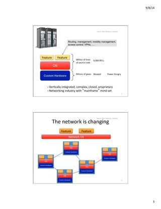 9/8/14	
  
3	
  
Million	
  of	
  lines	
  
of	
  source	
  code	
  
6,000	
  RFCs	
  
Billions	
  of	
  gates	
   Bloated	
   Power	
  Hungry	
  
• 	
  VerVcally	
  integrated,	
  complex,	
  closed,	
  proprietary	
  
• 	
  Networking	
  industry	
  with	
  “mainframe”	
  mind-­‐set	
  
Custom Hardware
OS
Routing, management, mobility management,
access control, VPNs, …
Feature	
   Feature	
  
5	
  
Source:	
  Nick	
  Mckeown,	
  Stanford	
  
Custom	
  Hardware	
  
Custom	
  Hardware	
  
Custom	
  Hardware	
  
Custom	
  Hardware	
  
Custom	
  Hardware	
  
OS	
  
OS	
  
OS	
  
OS	
  
OS	
  
Network	
  OS	
  
Feature	
   Feature	
  
The	
  network	
  is	
  changing	
  
Feature Feature
Feature Feature
Feature Feature
Feature Feature
Feature Feature
6	
  
Source:	
  Nick	
  Mckeown,	
  Stanford	
  
 