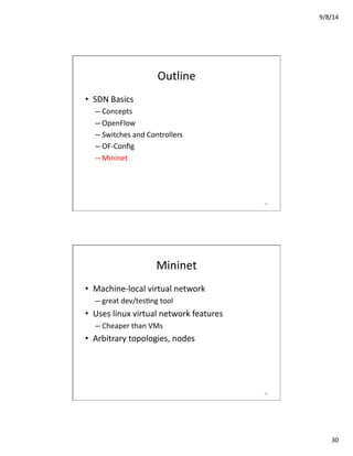 9/8/14	
  
30	
  
Outline	
  
•  SDN	
  Basics	
  
– Concepts	
  
– OpenFlow	
  
– Switches	
  and	
  Controllers	
  
– OF-­‐Conﬁg	
  
– Mininet	
  
59	
  
Mininet	
  
•  Machine-­‐local	
  virtual	
  network	
  
– great	
  dev/tesVng	
  tool	
  
•  Uses	
  linux	
  virtual	
  network	
  features	
  
– Cheaper	
  than	
  VMs	
  
•  Arbitrary	
  topologies,	
  nodes	
  
60	
  
 