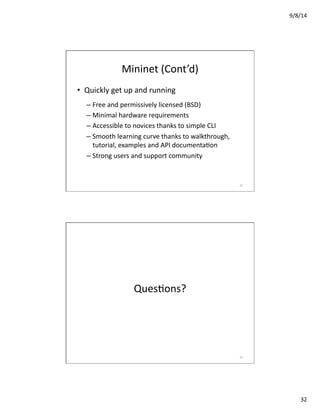 9/8/14	
  
32	
  
Mininet	
  (Cont’d)	
  
•  Quickly	
  get	
  up	
  and	
  running	
  
– Free	
  and	
  permissively	
  licensed	
  (BSD)	
  
– Minimal	
  hardware	
  requirements	
  
– Accessible	
  to	
  novices	
  thanks	
  to	
  simple	
  CLI	
  
– Smooth	
  learning	
  curve	
  thanks	
  to	
  walkthrough,	
  
tutorial,	
  examples	
  and	
  API	
  documentaVon	
  
– Strong	
  users	
  and	
  support	
  community	
  
63	
  
QuesVons?	
  
64	
  
 