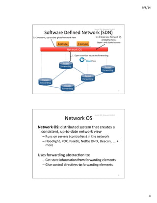 9/8/14	
  
4	
  
Feature	
   Feature	
  
Network	
  OS	
  
1.	
  Open	
  interface	
  to	
  packet	
  forwarding	
  
3.	
  Consistent,	
  up-­‐to-­‐date	
  global	
  network	
  view	
   2.	
  At	
  least	
  one	
  Network	
  OS	
  
probably	
  many.	
  
Open-­‐	
  and	
  closed-­‐source	
  
SoCware	
  Deﬁned	
  Network	
  (SDN)	
  
Packet	
  
Forwarding	
  	
  
Packet	
  
Forwarding	
  	
  
Packet	
  
Forwarding	
  	
  
Packet	
  
Forwarding	
  	
  
Packet	
  
Forwarding	
  	
  
7	
  
Source:	
  Nick	
  Mckeown,	
  Stanford	
  
Network	
  OS	
  
Network	
  OS:	
  distributed	
  system	
  that	
  creates	
  a	
  
consistent,	
  up-­‐to-­‐date	
  network	
  view	
  
– Runs	
  on	
  servers	
  (controllers)	
  in	
  the	
  network	
  
– Floodlight,	
  POX,	
  PyreVc,	
  Ne_le	
  ONIX,	
  Beacon,	
  	
  …	
  +	
  
more	
  
Uses	
  forwarding	
  abstracVon	
  to:	
  
– Get	
  state	
  informaVon	
  from	
  forwarding	
  elements	
  
– Give	
  control	
  direcVves	
  to	
  forwarding	
  elements	
  
8	
  
Source:	
  Nick	
  Mckeown,	
  Stanford	
  
 