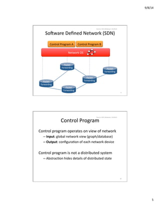 9/8/14	
  
5	
  
Control	
  Program	
  A	
   Control	
  Program	
  B	
  
Network	
  OS	
  
SoCware	
  Deﬁned	
  Network	
  (SDN)	
  
Packet	
  
Forwarding	
  	
  
Packet	
  
Forwarding	
  	
  
Packet	
  
Forwarding	
  	
  
Packet	
  
Forwarding	
  	
  
Packet	
  
Forwarding	
  	
  
9	
  
Source:	
  Nick	
  Mckeown,	
  Stanford	
  
Control	
  Program	
  
Control	
  program	
  operates	
  on	
  view	
  of	
  network	
  
– Input:	
  global	
  network	
  view	
  (graph/database)	
  
– Output:	
  conﬁguraVon	
  of	
  each	
  network	
  device	
  
Control	
  program	
  is	
  not	
  a	
  distributed	
  system	
  
– AbstracVon	
  hides	
  details	
  of	
  distributed	
  state	
  
10	
  
Source:	
  Nick	
  Mckeown,	
  Stanford	
  
 