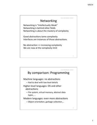 9/8/14	
  
7	
  
Networking	
  
Networking	
  is	
  “Intellectually	
  Weak”	
  
Networking	
  is	
  behind	
  other	
  ﬁelds	
  
Networking	
  is	
  about	
  the	
  mastery	
  of	
  complexity	
  
Good	
  abstracVons	
  tame	
  complexity	
  
Interfaces	
  are	
  instances	
  of	
  those	
  abstracVons	
  
No	
  abstracVon	
  =>	
  increasing	
  complexity	
  
We	
  are	
  now	
  at	
  the	
  complexity	
  limit	
  
13	
  
Source:	
  Nick	
  Mckeown,	
  Stanford	
  
By	
  comparison:	
  Programming	
  
Machine	
  languages:	
  no	
  abstracVons	
  
– Had	
  to	
  deal	
  with	
  low-­‐level	
  details	
  
Higher-­‐level	
  languages:	
  OS	
  and	
  other	
  
abstracVons	
  
– File	
  system,	
  virtual	
  memory,	
  abstract	
  data	
  
types,	
  ...	
  
Modern	
  languages:	
  even	
  more	
  abstracVons	
  
– Object	
  orientaVon,	
  garbage	
  collecVon,…	
  
14	
  
Source:	
  Nick	
  Mckeown,	
  Stanford	
  
 