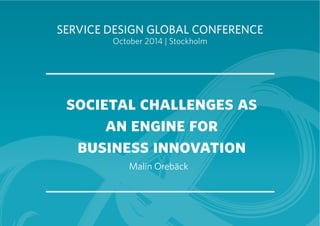 SERVICE DESIGN GLOBAL CONFERENCE 
October 2014 | Stockholm 
societal challenges as 
an engine for 
business innovation 
Malin Orebäck 
 