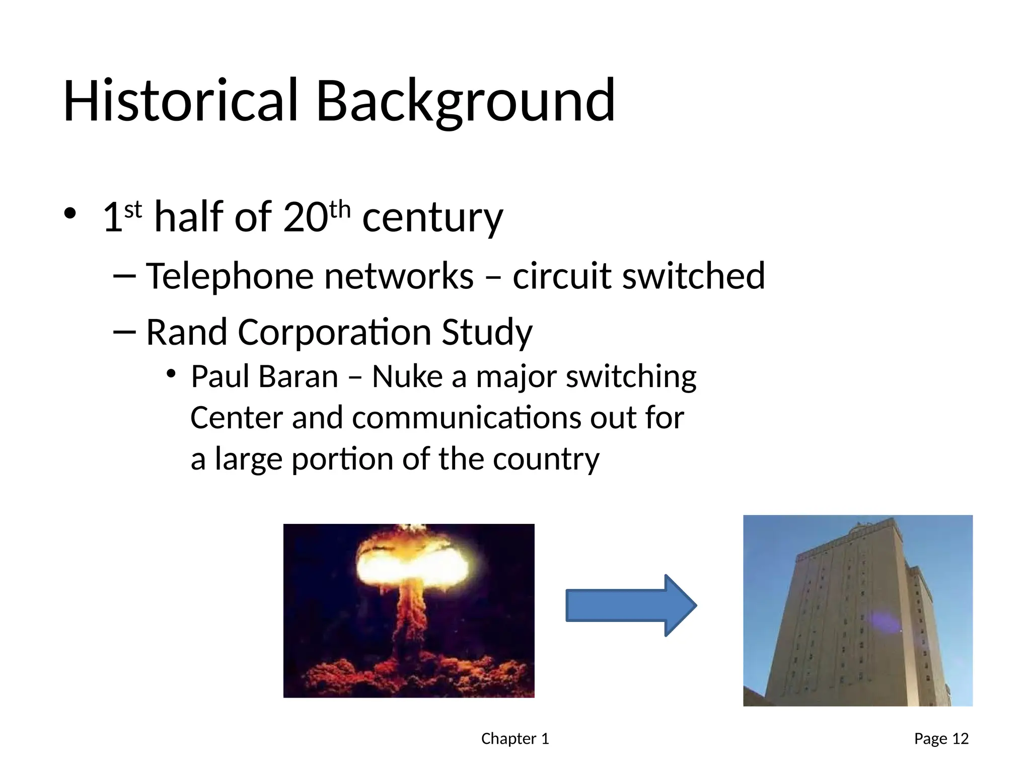 Chapter 1
Historical Background
• 1st
half of 20th
century
– Telephone networks – circuit switched
– Rand Corporation Study
• Paul Baran – Nuke a major switching
Center and communications out for
a large portion of the country
Page 12
 