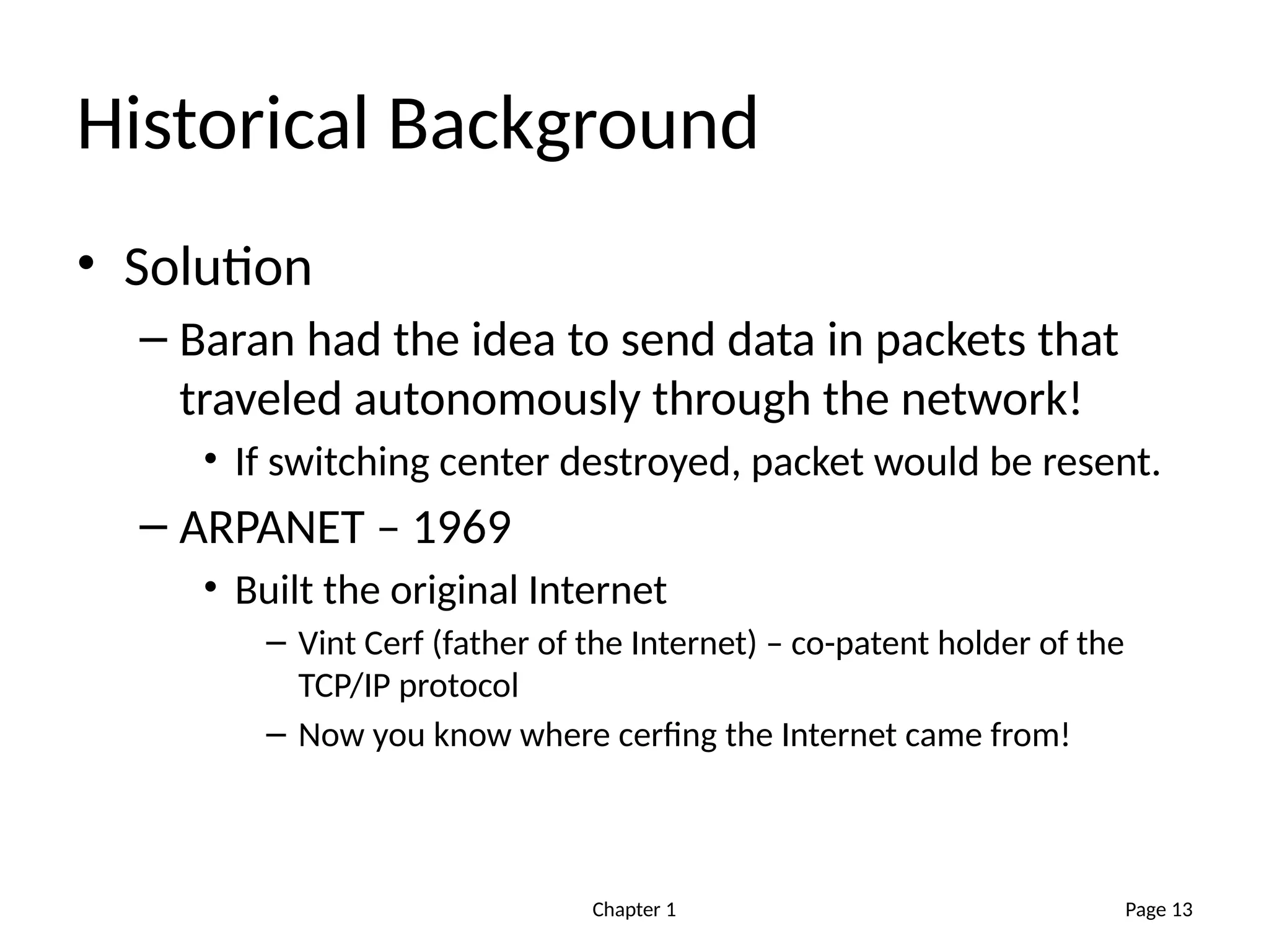 Chapter 1
Historical Background
• Solution
– Baran had the idea to send data in packets that
traveled autonomously through the network!
• If switching center destroyed, packet would be resent.
– ARPANET – 1969
• Built the original Internet
– Vint Cerf (father of the Internet) – co-patent holder of the
TCP/IP protocol
– Now you know where cerfing the Internet came from!
Page 13
 