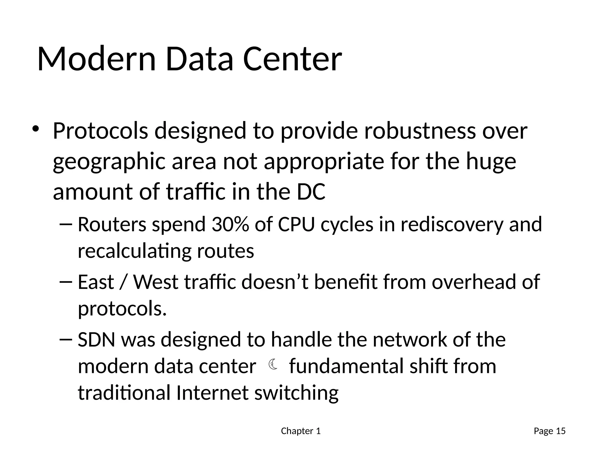 Chapter 1
Modern Data Center
• Protocols designed to provide robustness over
geographic area not appropriate for the huge
amount of traffic in the DC
– Routers spend 30% of CPU cycles in rediscovery and
recalculating routes
– East / West traffic doesn’t benefit from overhead of
protocols.
– SDN was designed to handle the network of the
modern data center  fundamental shift from
traditional Internet switching
Page 15
 
