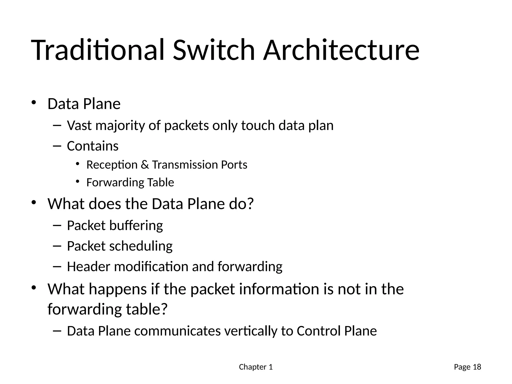 Chapter 1
Traditional Switch Architecture
• Data Plane
– Vast majority of packets only touch data plan
– Contains
• Reception & Transmission Ports
• Forwarding Table
• What does the Data Plane do?
– Packet buffering
– Packet scheduling
– Header modification and forwarding
• What happens if the packet information is not in the
forwarding table?
– Data Plane communicates vertically to Control Plane
Page 18
 