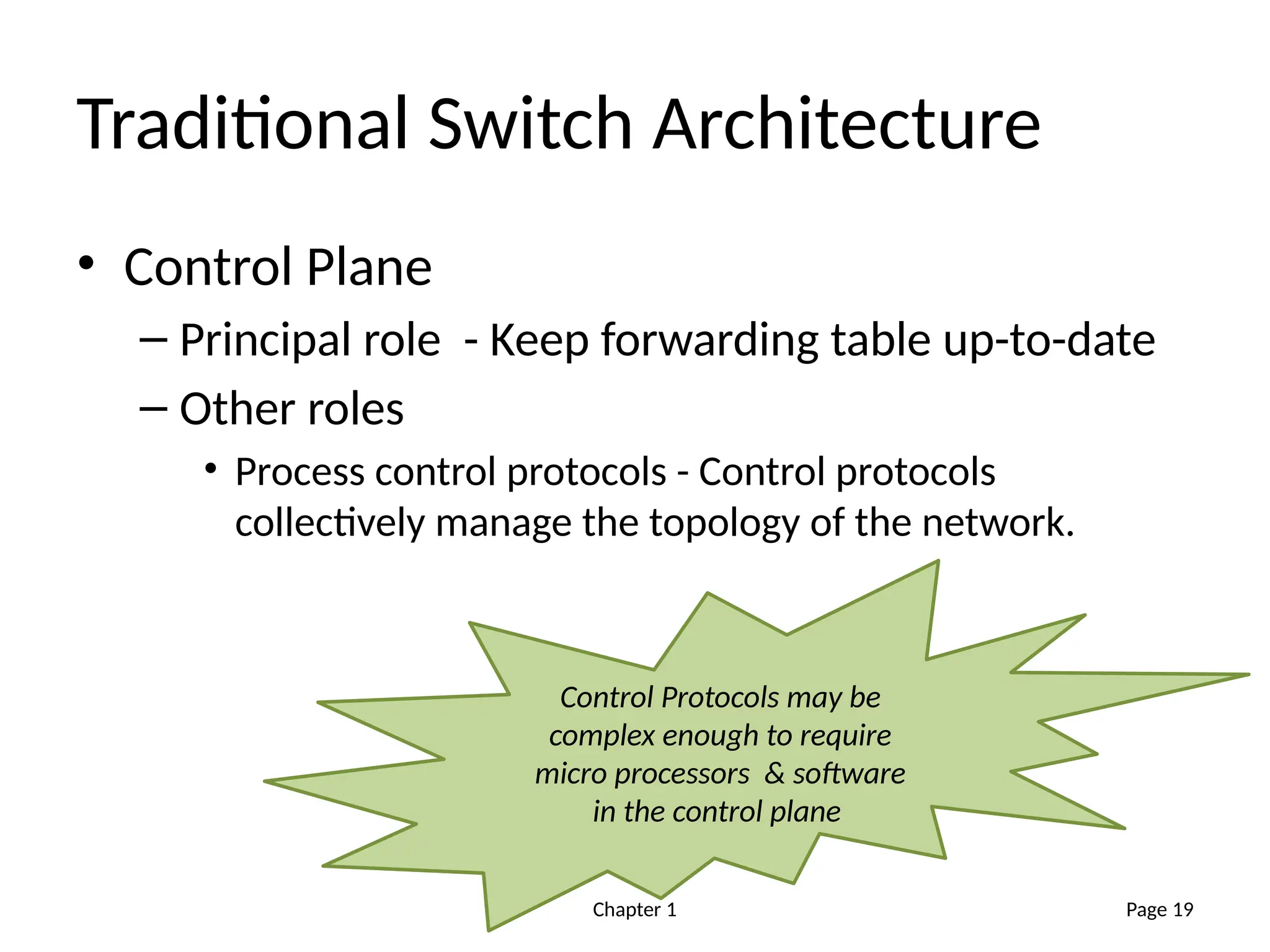 Chapter 1
Traditional Switch Architecture
• Control Plane
– Principal role - Keep forwarding table up-to-date
– Other roles
• Process control protocols - Control protocols
collectively manage the topology of the network.
Page 19
Control Protocols may be
complex enough to require
micro processors & software
in the control plane
 