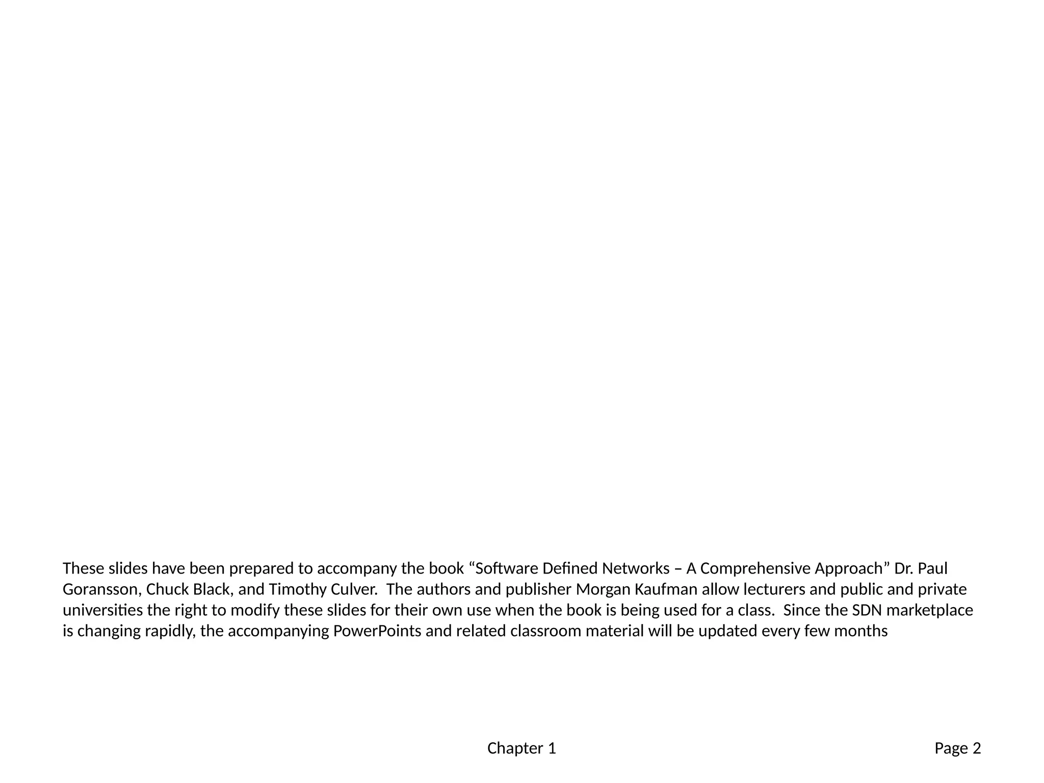 Chapter 1
These slides have been prepared to accompany the book “Software Defined Networks – A Comprehensive Approach” Dr. Paul
Goransson, Chuck Black, and Timothy Culver. The authors and publisher Morgan Kaufman allow lecturers and public and private
universities the right to modify these slides for their own use when the book is being used for a class. Since the SDN marketplace
is changing rapidly, the accompanying PowerPoints and related classroom material will be updated every few months
Page 2
 