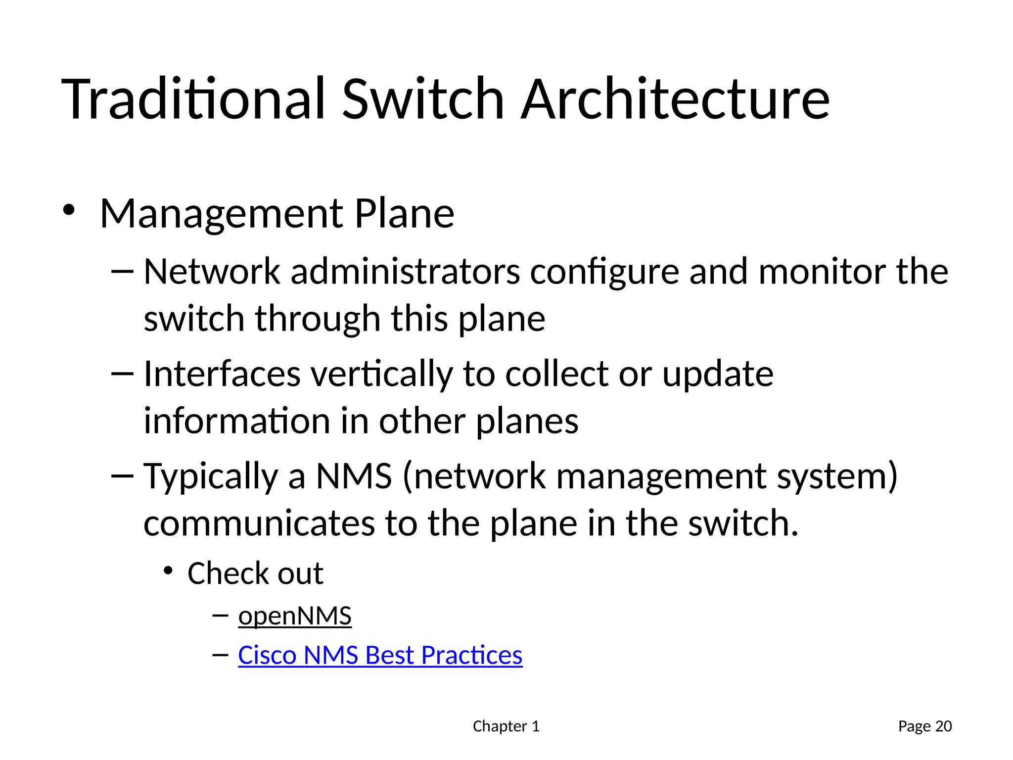 Chapter 1
Traditional Switch Architecture
• Management Plane
– Network administrators configure and monitor the
switch through this plane
– Interfaces vertically to collect or update
information in other planes
– Typically a NMS (network management system)
communicates to the plane in the switch.
• Check out
– openNMS
– Cisco NMS Best Practices
Page 20
 