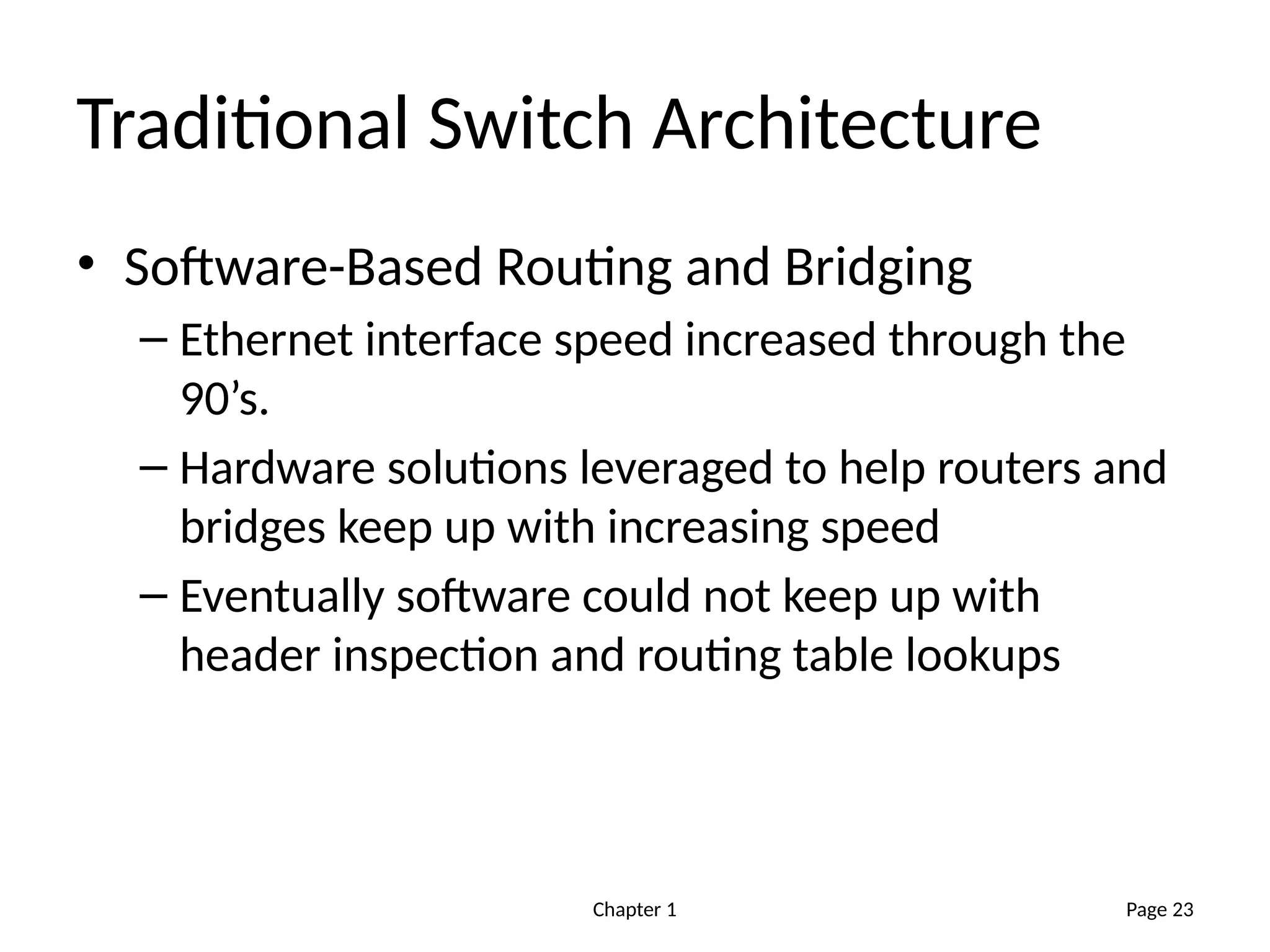 Chapter 1
Traditional Switch Architecture
• Software-Based Routing and Bridging
– Ethernet interface speed increased through the
90’s.
– Hardware solutions leveraged to help routers and
bridges keep up with increasing speed
– Eventually software could not keep up with
header inspection and routing table lookups
Page 23
 