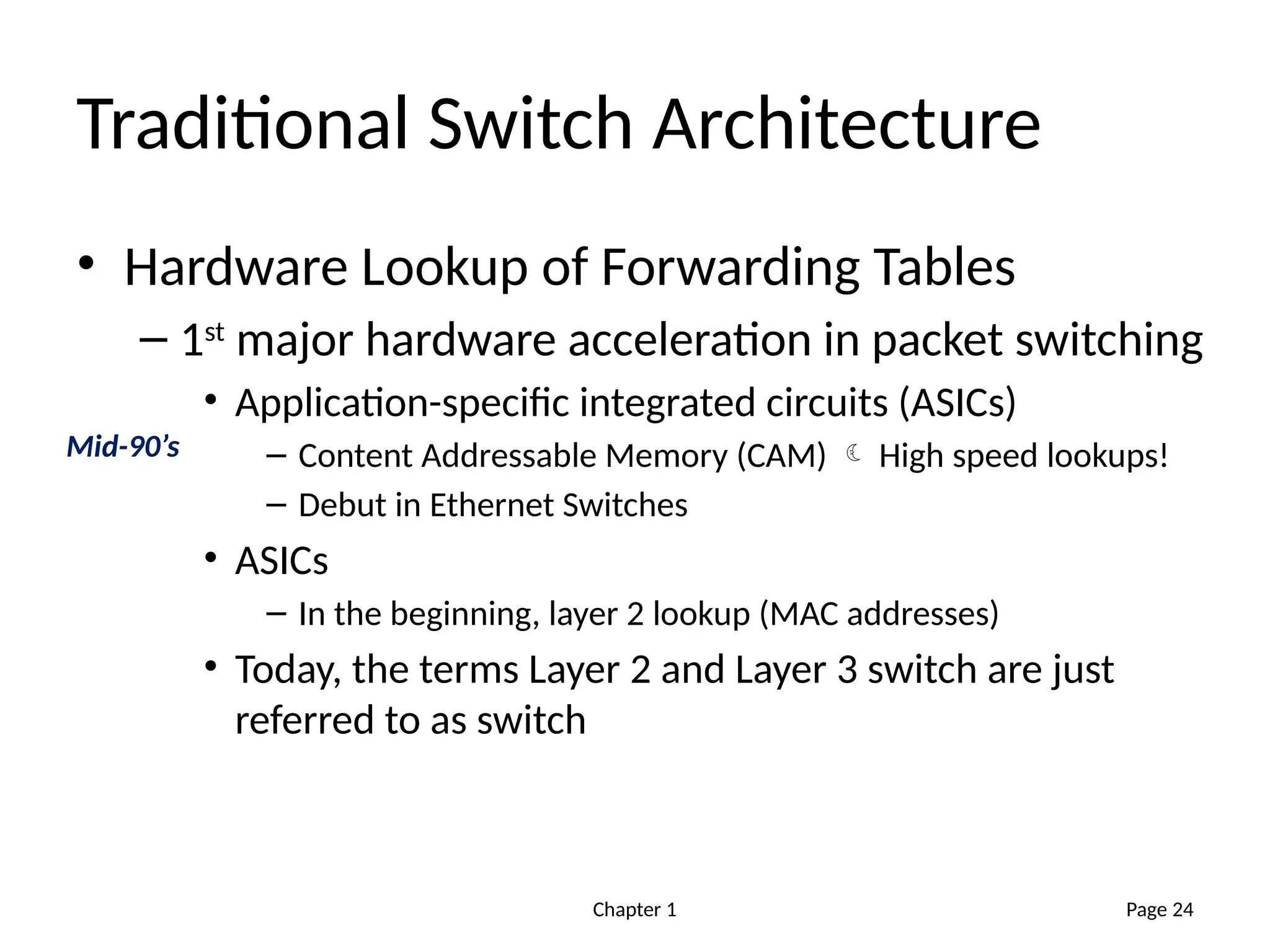 Chapter 1
Traditional Switch Architecture
• Hardware Lookup of Forwarding Tables
– 1st
major hardware acceleration in packet switching
• Application-specific integrated circuits (ASICs)
– Content Addressable Memory (CAM)  High speed lookups!
– Debut in Ethernet Switches
• ASICs
– In the beginning, layer 2 lookup (MAC addresses)
• Today, the terms Layer 2 and Layer 3 switch are just
referred to as switch
Page 24
Mid-90’s
 