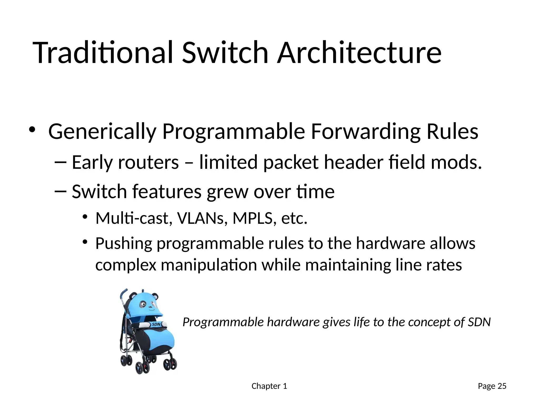 Chapter 1
Traditional Switch Architecture
• Generically Programmable Forwarding Rules
– Early routers – limited packet header field mods.
– Switch features grew over time
• Multi-cast, VLANs, MPLS, etc.
• Pushing programmable rules to the hardware allows
complex manipulation while maintaining line rates
Page 25
Programmable hardware gives life to the concept of SDN
 