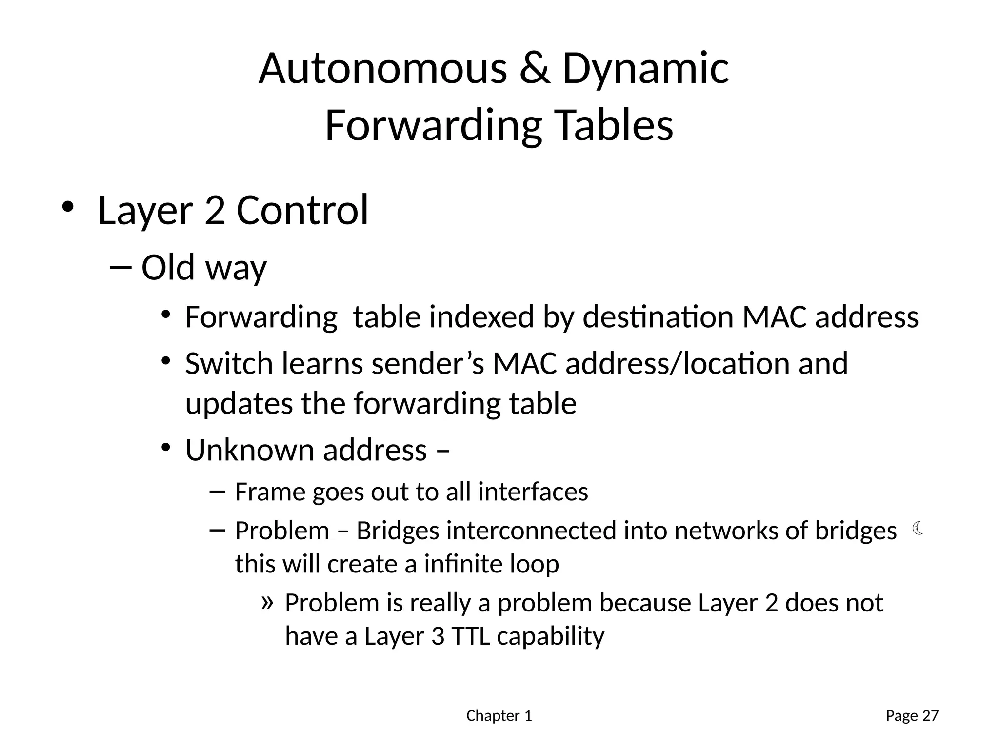 Chapter 1
Autonomous & Dynamic
Forwarding Tables
• Layer 2 Control
– Old way
• Forwarding table indexed by destination MAC address
• Switch learns sender’s MAC address/location and
updates the forwarding table
• Unknown address –
– Frame goes out to all interfaces
– Problem – Bridges interconnected into networks of bridges 
this will create a infinite loop
» Problem is really a problem because Layer 2 does not
have a Layer 3 TTL capability
Page 27
 