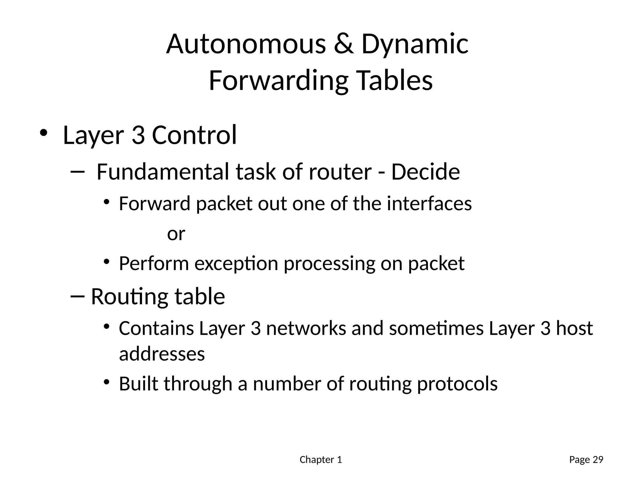 Chapter 1
Autonomous & Dynamic
Forwarding Tables
• Layer 3 Control
– Fundamental task of router - Decide
• Forward packet out one of the interfaces
or
• Perform exception processing on packet
– Routing table
• Contains Layer 3 networks and sometimes Layer 3 host
addresses
• Built through a number of routing protocols
Page 29
 