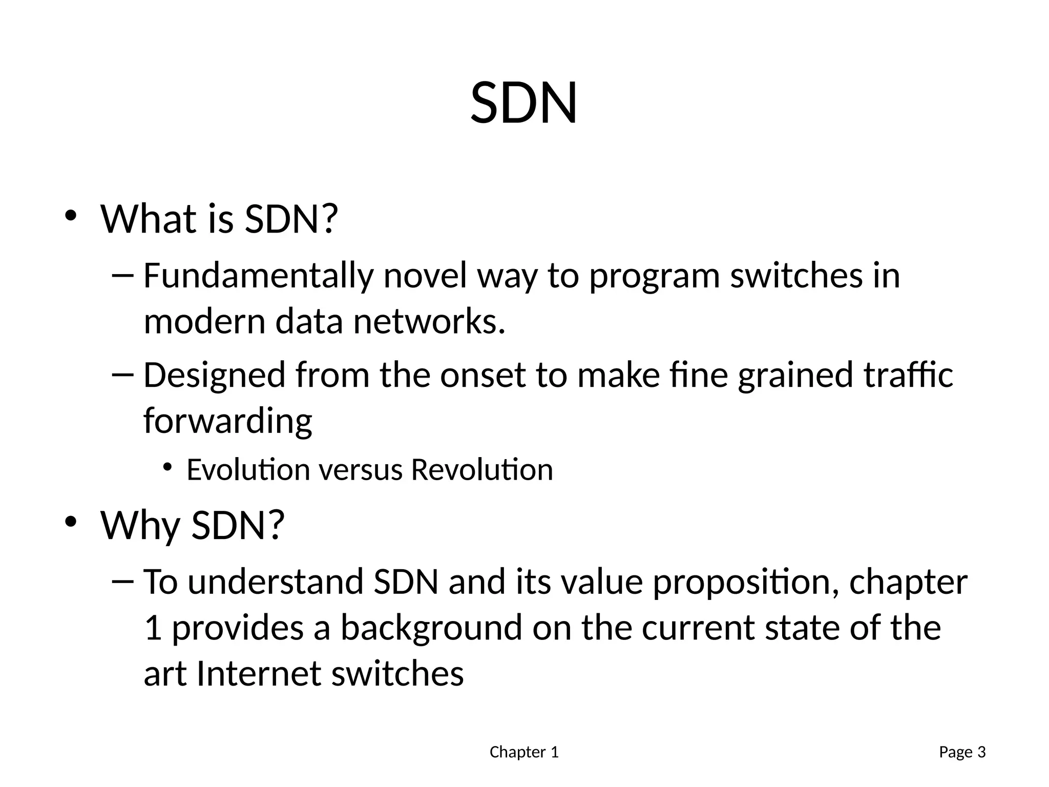 Chapter 1
SDN
• What is SDN?
– Fundamentally novel way to program switches in
modern data networks.
– Designed from the onset to make fine grained traffic
forwarding
• Evolution versus Revolution
• Why SDN?
– To understand SDN and its value proposition, chapter
1 provides a background on the current state of the
art Internet switches
Page 3
 
