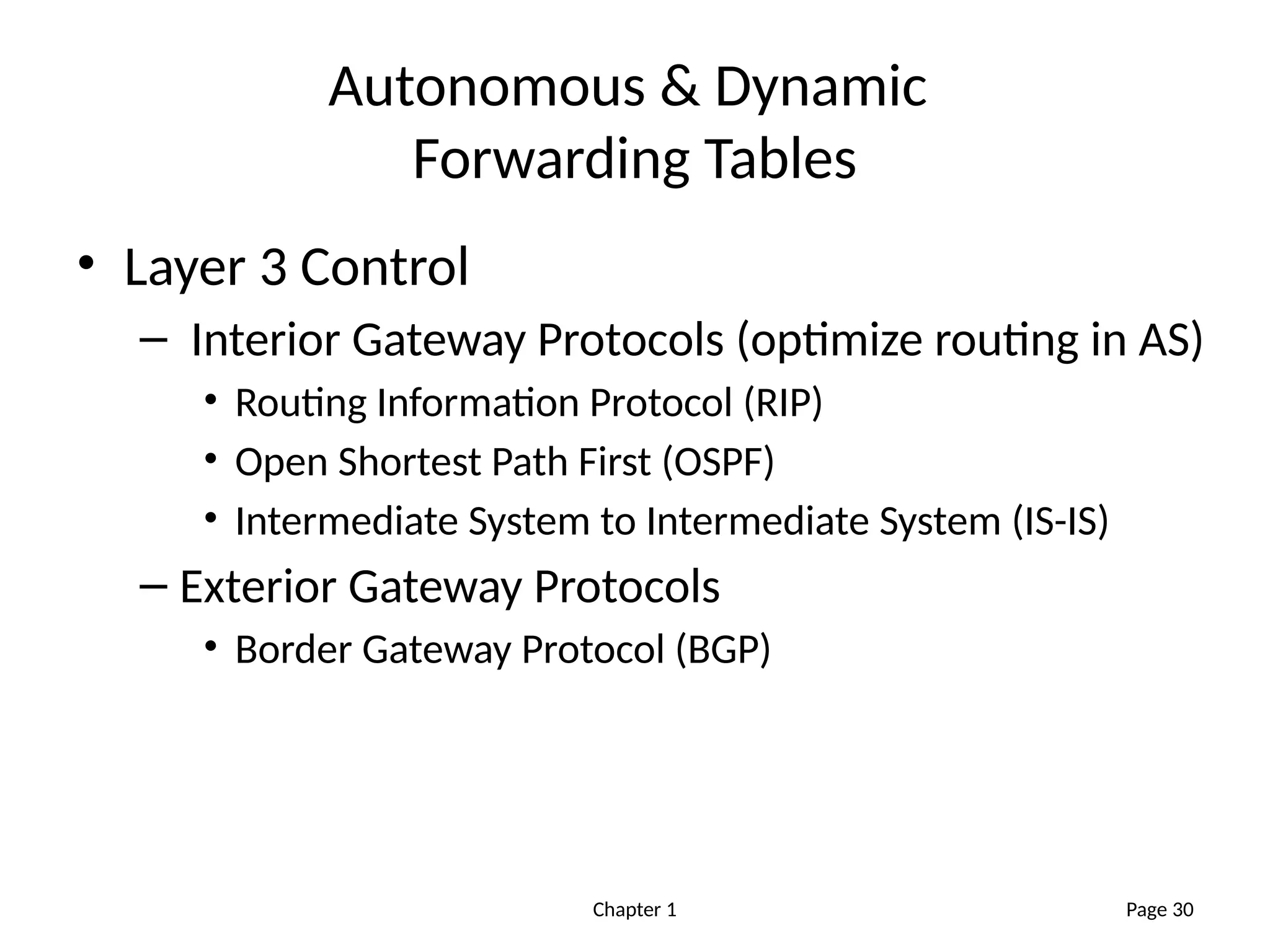 Chapter 1
Autonomous & Dynamic
Forwarding Tables
• Layer 3 Control
– Interior Gateway Protocols (optimize routing in AS)
• Routing Information Protocol (RIP)
• Open Shortest Path First (OSPF)
• Intermediate System to Intermediate System (IS-IS)
– Exterior Gateway Protocols
• Border Gateway Protocol (BGP)
Page 30
 