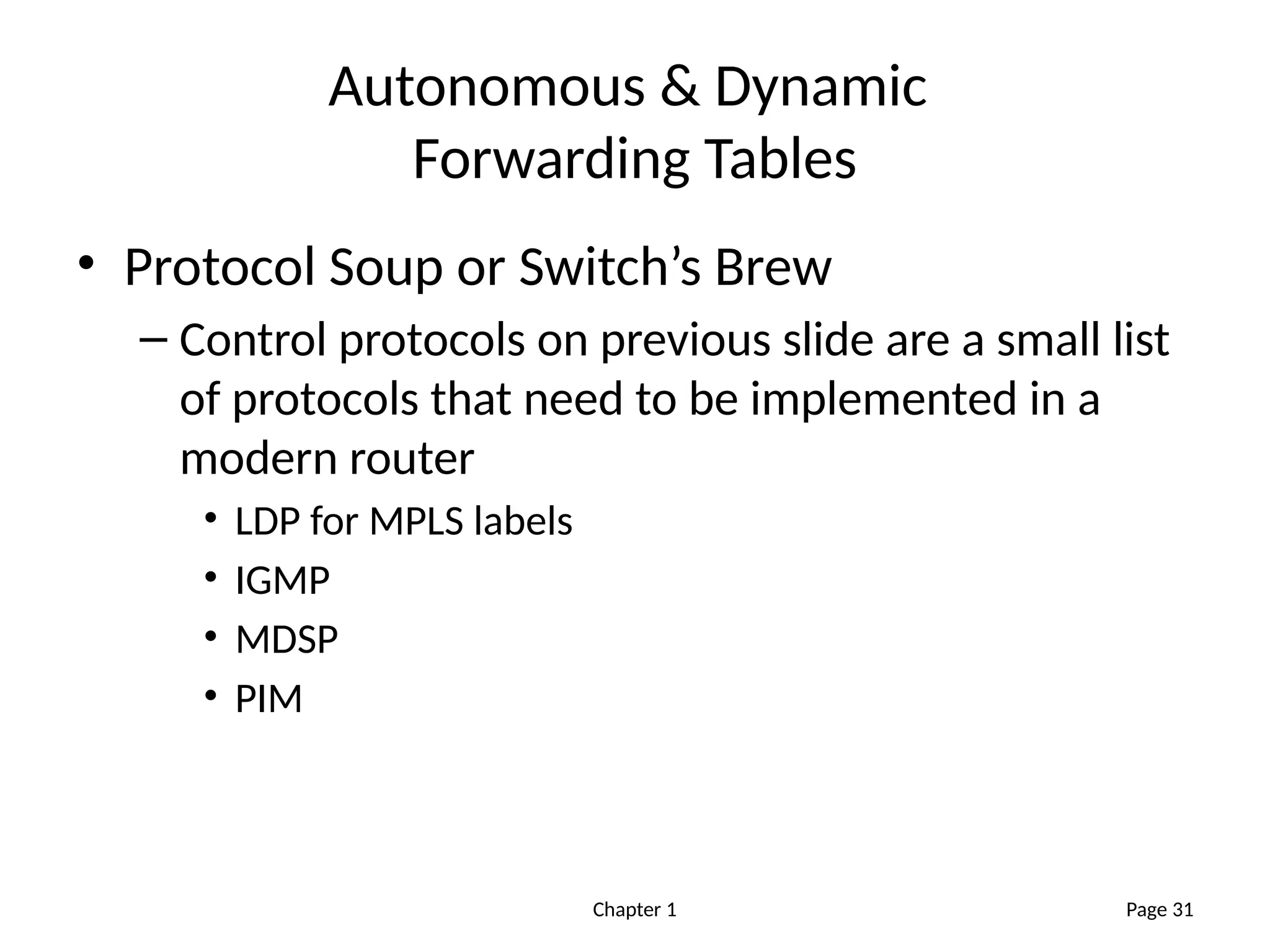 Chapter 1
Autonomous & Dynamic
Forwarding Tables
• Protocol Soup or Switch’s Brew
– Control protocols on previous slide are a small list
of protocols that need to be implemented in a
modern router
• LDP for MPLS labels
• IGMP
• MDSP
• PIM
Page 31
 