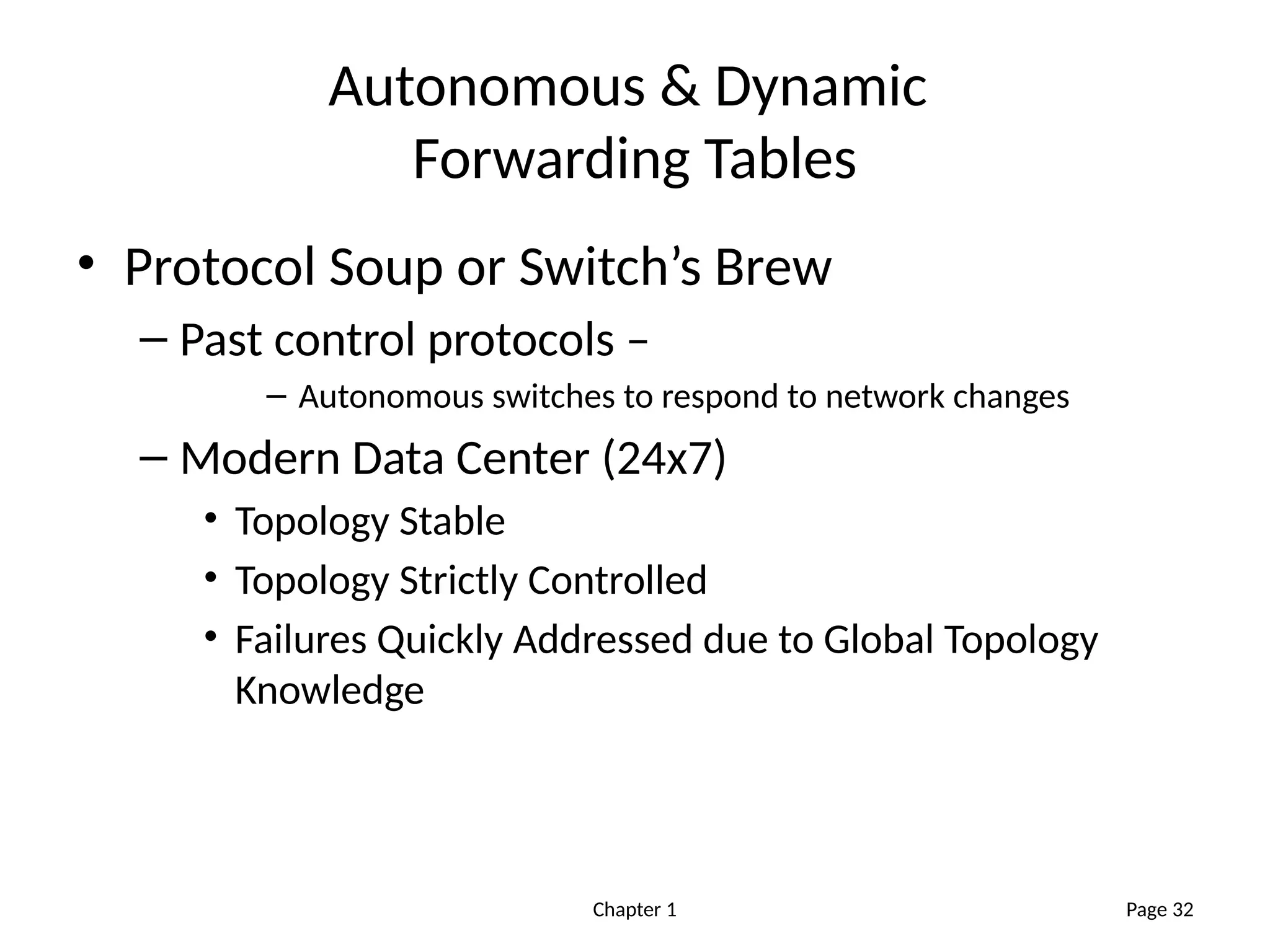 Chapter 1
Autonomous & Dynamic
Forwarding Tables
• Protocol Soup or Switch’s Brew
– Past control protocols –
– Autonomous switches to respond to network changes
– Modern Data Center (24x7)
• Topology Stable
• Topology Strictly Controlled
• Failures Quickly Addressed due to Global Topology
Knowledge
Page 32
 