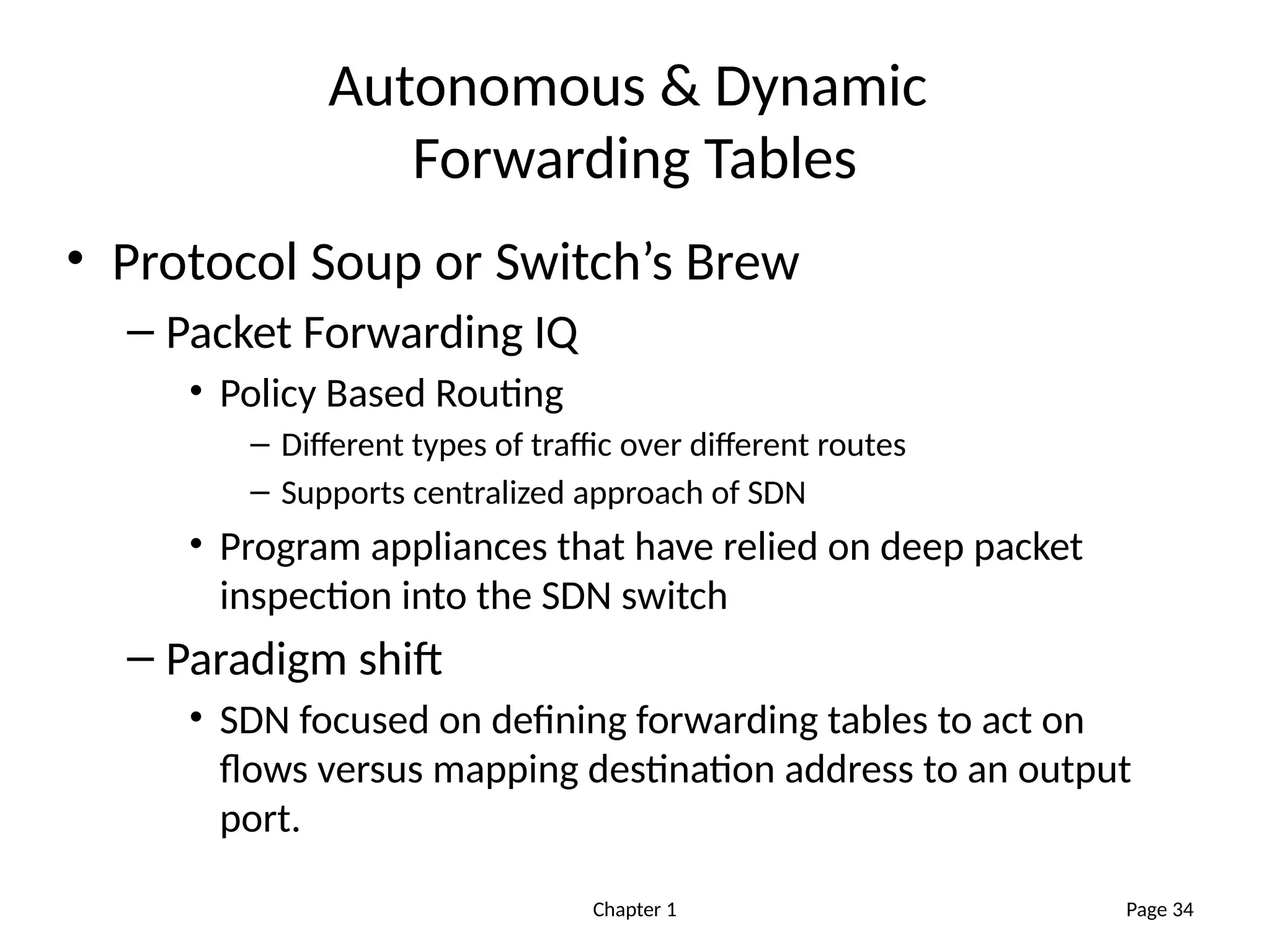 Chapter 1
Autonomous & Dynamic
Forwarding Tables
• Protocol Soup or Switch’s Brew
– Packet Forwarding IQ
• Policy Based Routing
– Different types of traffic over different routes
– Supports centralized approach of SDN
• Program appliances that have relied on deep packet
inspection into the SDN switch
– Paradigm shift
• SDN focused on defining forwarding tables to act on
flows versus mapping destination address to an output
port.
Page 34
 
