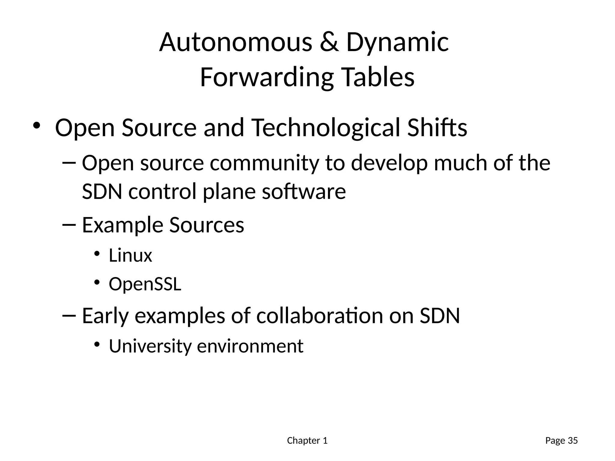 Chapter 1
Autonomous & Dynamic
Forwarding Tables
• Open Source and Technological Shifts
– Open source community to develop much of the
SDN control plane software
– Example Sources
• Linux
• OpenSSL
– Early examples of collaboration on SDN
• University environment
Page 35
 