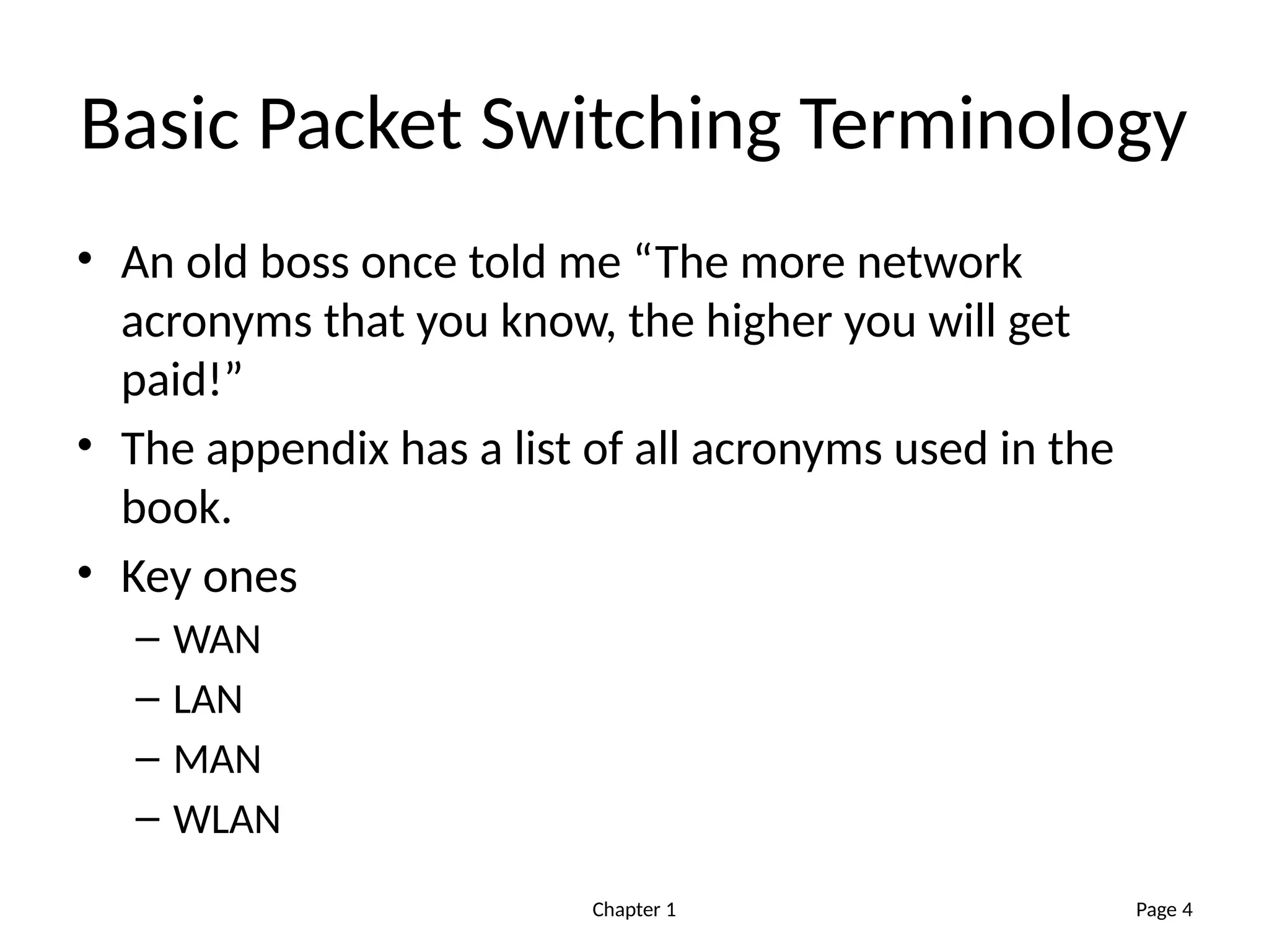 Chapter 1
Basic Packet Switching Terminology
• An old boss once told me “The more network
acronyms that you know, the higher you will get
paid!”
• The appendix has a list of all acronyms used in the
book.
• Key ones
– WAN
– LAN
– MAN
– WLAN
Page 4
 
