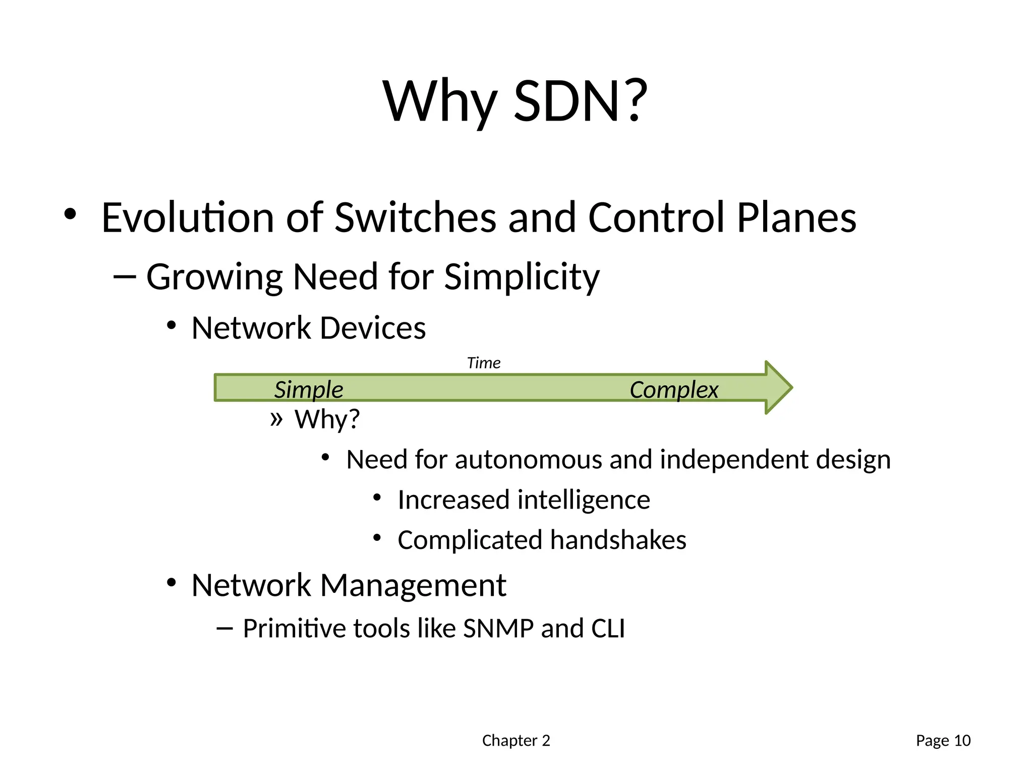 Chapter 2
Why SDN?
• Evolution of Switches and Control Planes
– Growing Need for Simplicity
• Network Devices
» Why?
• Need for autonomous and independent design
• Increased intelligence
• Complicated handshakes
• Network Management
– Primitive tools like SNMP and CLI
Page 10
Simple Complex
Time
 