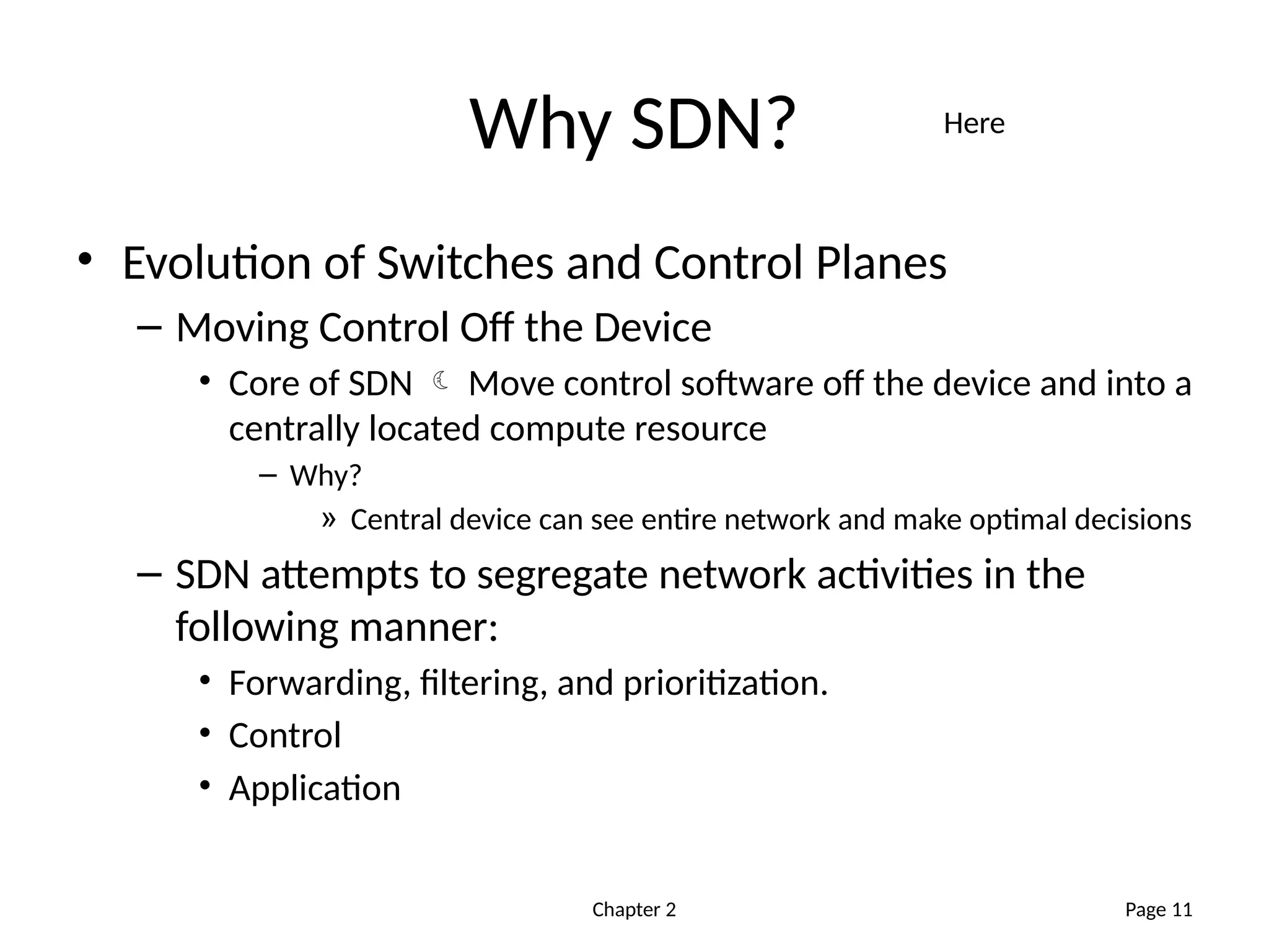 Chapter 2
Why SDN?
• Evolution of Switches and Control Planes
– Moving Control Off the Device
• Core of SDN  Move control software off the device and into a
centrally located compute resource
– Why?
» Central device can see entire network and make optimal decisions
– SDN attempts to segregate network activities in the
following manner:
• Forwarding, filtering, and prioritization.
• Control
• Application
Page 11
Here
 