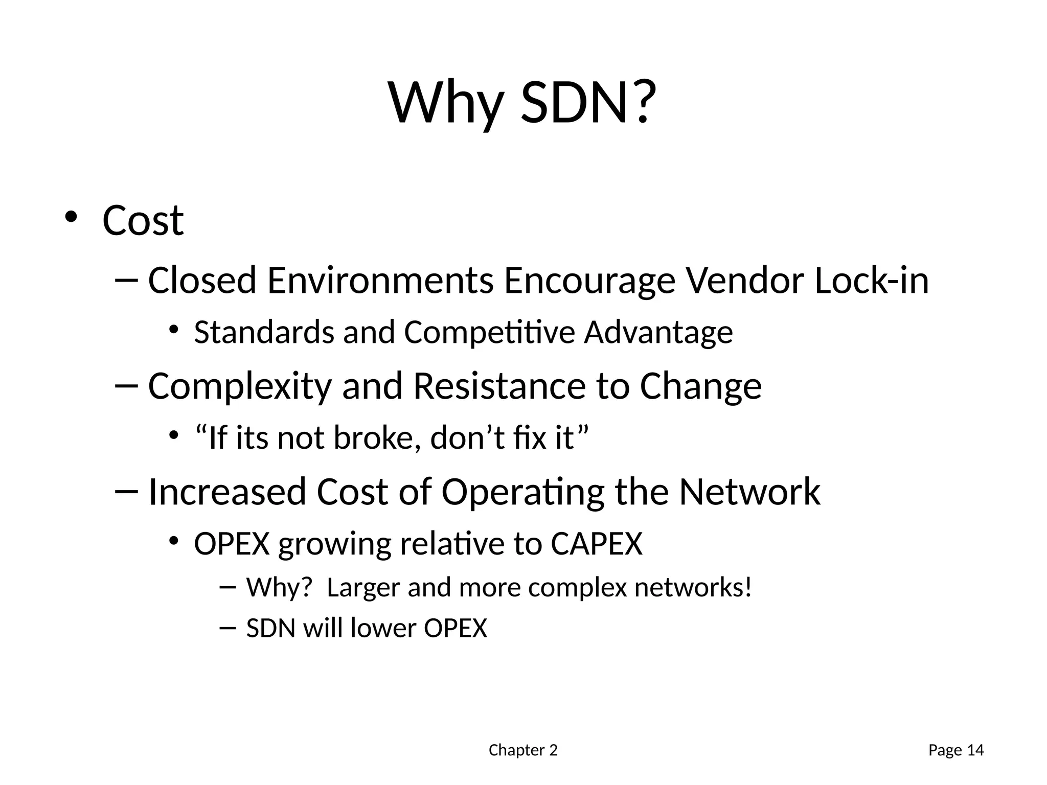 Chapter 2
Why SDN?
• Cost
– Closed Environments Encourage Vendor Lock-in
• Standards and Competitive Advantage
– Complexity and Resistance to Change
• “If its not broke, don’t fix it”
– Increased Cost of Operating the Network
• OPEX growing relative to CAPEX
– Why? Larger and more complex networks!
– SDN will lower OPEX
Page 14
 