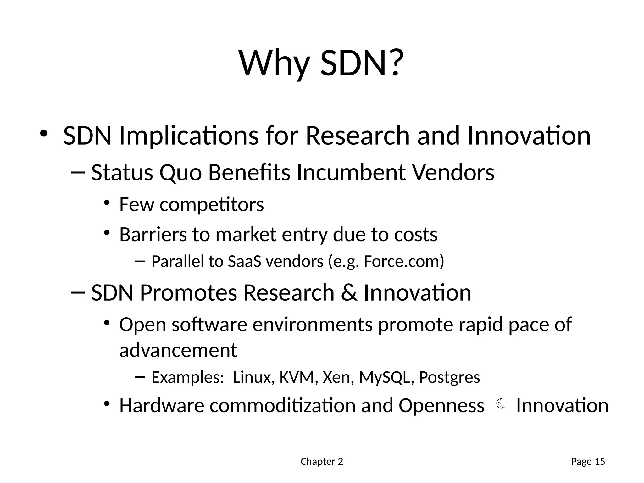 Chapter 2
Why SDN?
• SDN Implications for Research and Innovation
– Status Quo Benefits Incumbent Vendors
• Few competitors
• Barriers to market entry due to costs
– Parallel to SaaS vendors (e.g. Force.com)
– SDN Promotes Research & Innovation
• Open software environments promote rapid pace of
advancement
– Examples: Linux, KVM, Xen, MySQL, Postgres
• Hardware commoditization and Openness  Innovation
Page 15
 