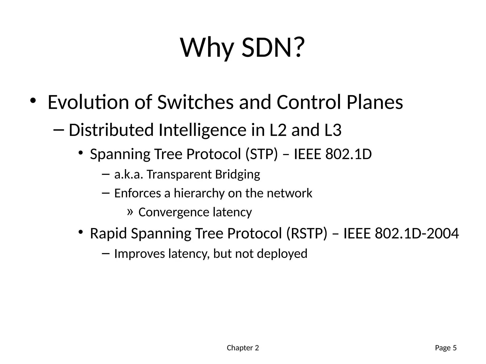 Chapter 2
Why SDN?
• Evolution of Switches and Control Planes
– Distributed Intelligence in L2 and L3
• Spanning Tree Protocol (STP) – IEEE 802.1D
– a.k.a. Transparent Bridging
– Enforces a hierarchy on the network
» Convergence latency
• Rapid Spanning Tree Protocol (RSTP) – IEEE 802.1D-2004
– Improves latency, but not deployed
Page 5
 