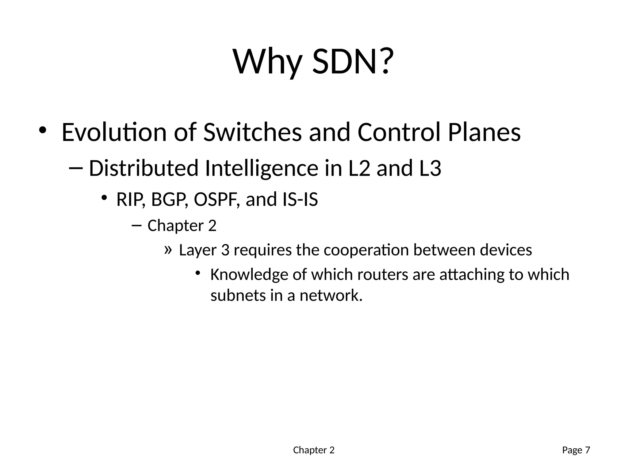 Chapter 2
Why SDN?
• Evolution of Switches and Control Planes
– Distributed Intelligence in L2 and L3
• RIP, BGP, OSPF, and IS-IS
– Chapter 2
» Layer 3 requires the cooperation between devices
• Knowledge of which routers are attaching to which
subnets in a network.
Page 7
 