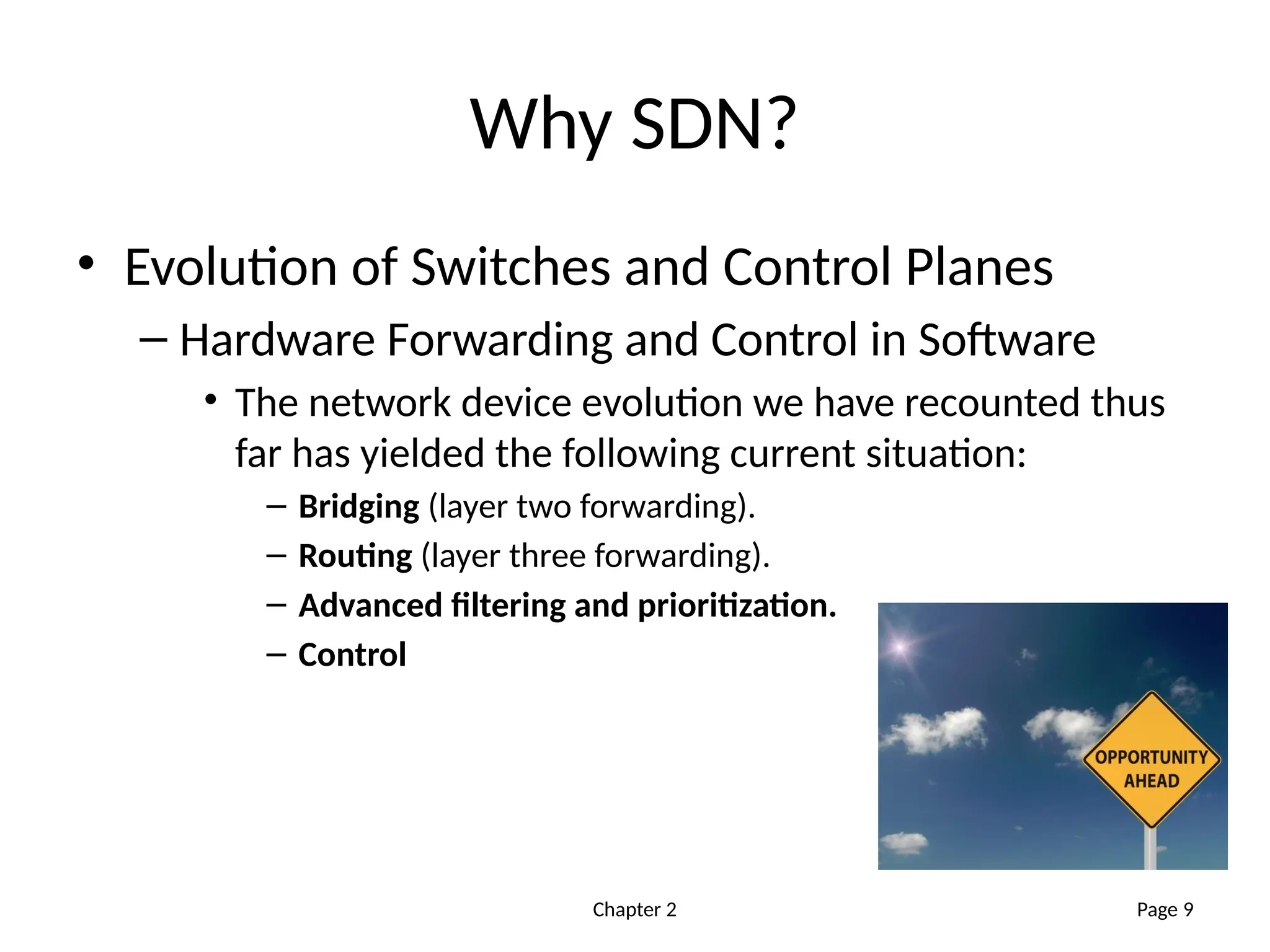 Chapter 2
Why SDN?
• Evolution of Switches and Control Planes
– Hardware Forwarding and Control in Software
• The network device evolution we have recounted thus
far has yielded the following current situation:
– Bridging (layer two forwarding).
– Routing (layer three forwarding).
– Advanced filtering and prioritization.
– Control
Page 9
 